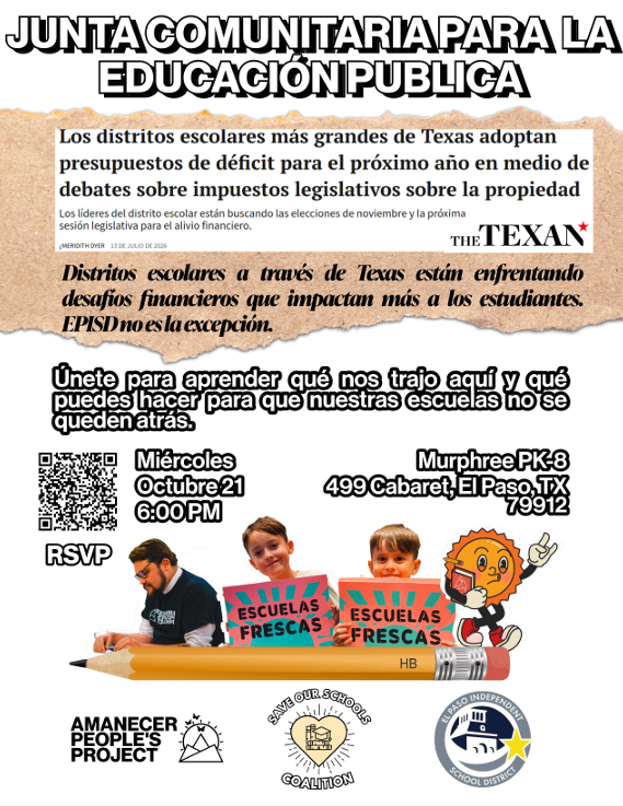 JUNTA COMUNITARIA PARA LA EDUCACIÓN PÚBLICA Los distritos escolares más grandes de Texas adoptan presupuestos de déficit para el próximo año en medio de debates sobre impuestos legislativos sobre la propiedad  Los líderes del distrito escolar están buscando las elecciones de noviembre y la próxima sesión legislativa para el alivio financiero.  MEREDITH DREY  13 DE JULIO DE 2026  THE TEXAN  Distritos escolares a través de Texas están enfrentando desafíos financieros que impactan más a los estudiantes. EPISD no es la excepción.  Únete para aprender qué nos trajo aquí y qué puedes hacer para que nuestras escuelas no se queden atrás.  Miércoles  Octubre 21  6:00 PM  Murphree PK-8  499 Cabaret, El Paso, TX  79912  RSVP  ESCUELAS FRESCAS  ESCUELAS FRESCAS  HB  AMANECER PEOPLE'S PROJECT  SAVE OUR SCHOOLS COALITION  EL PASO INDEPENDENT SCHOOL DISTRICT