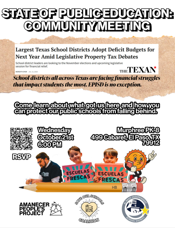 STATE OF PUBLIC EDUCATION: COMMUNITY MEETING Largest Texas School Districts Adopt Deficit Budgets for Next Year Amid Legislative Property Tax Debates  School district leaders are looking to the November elections and upcoming legislative session for financial relief.  MEREDITH DREY  JUL 13, 2026  THE TEXAN  School districts all across Texas are facing financial struggles that impact students the most. EPISD is no exception.  Come learn about what got us here and how you can protect our public schools from falling behind.  Wednesday  October 21st  6:00 PM  Murphree PK-8  499 Cabaret, El Paso, TX  79912  RSVP  ESCUELAS FRESCAS  ESCUELAS FRESCAS  HB  AMANECER PEOPLE'S PROJECT  SAVE OUR SCHOOLS COALITION  EL PASO INDEPENDENT SCHOOL DISTRICT