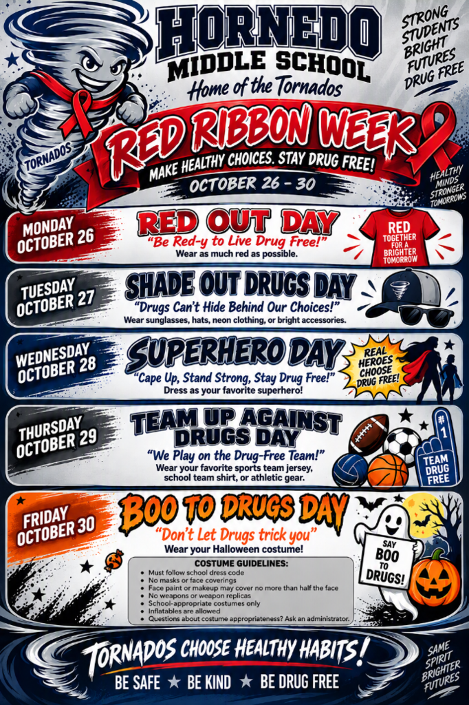 Hornedo Middle School Home of the Tornados  RED RIBBON WEEK  October 26–30  Make Healthy Choices. Stay Drug Free!  Strong Students, Bright Futures, Drug Free Monday, October 26 — RED OUT DAY “Be Red-y to Live Drug Free!”  Wear as much red as possible.  Red Together for a Brighter Tomorrow Tuesday, October 27 — SHADE OUT DRUGS DAY “Drugs Can't Hide Behind Our Choices!”  Wear sunglasses, hats, neon clothing, or bright accessories. Wednesday, October 28 — SUPERHERO DAY “Cape Up, Stand Strong, Stay Drug Free!”  Dress as your favorite superhero!  Real Heroes Choose Drug Free! Thursday, October 29 — TEAM UP AGAINST DRUGS DAY “We Play on the Drug-Free Team!”  Wear your favorite sports team jersey, school team shirt, or athletic gear.  #1 Team Drug Free Friday, October 30 — BOO TO DRUGS DAY “Don't Let Drugs Trick You”  Wear your Halloween costume!  Costume Guidelines: - Must follow school dress code - No masks or face coverings - Face paint or makeup may cover no more than half the face - No weapons or weapon replicas - School-appropriate costumes only - Inflatables are allowed - Questions about costume appropriateness? Ask an administrator. Say Boo to Drugs! Additional flyer messages - Healthy Minds, Stronger Tomorrows - Tornados Choose Healthy Habits! - Be Safe ★ Be Kind ★ Be Drug Free - Same Spirit, Brighter Futures