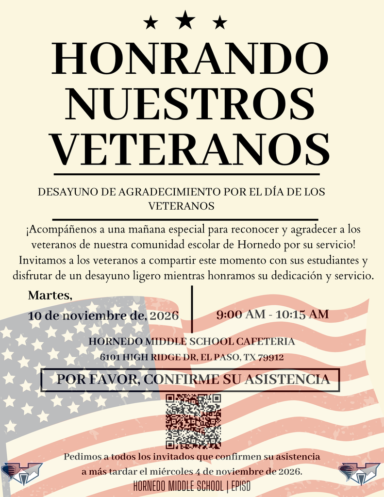  HONRANDO nuestros veteranos Martes, 10 de noviembre de, 2026 DESAYUNO DE AGRADECIMIENTO POR EL DÍA DE LOS VETERANOS POR FAVOR, CONFIRME SU ASISTENCIA 9:00 AM - 10:15 AM Hornedo middle school cafeteria 6101 High Ridge Dr, El Paso, TX 79912 ¡Acompáñenos a una mañana especial para reconocer y agradecer a los veteranos de nuestra comunidad escolar de Hornedo por su servicio! Invitamos a los veteranos a compartir este momento con sus estudiantes y disfrutar de un desayuno ligero mientras honramos su dedicación y servicio. hornedo middle school | EPISD Pedimos a todos los invitados que confirmen su asistencia a más tardar el miércoles 4 de noviembre de 2026.