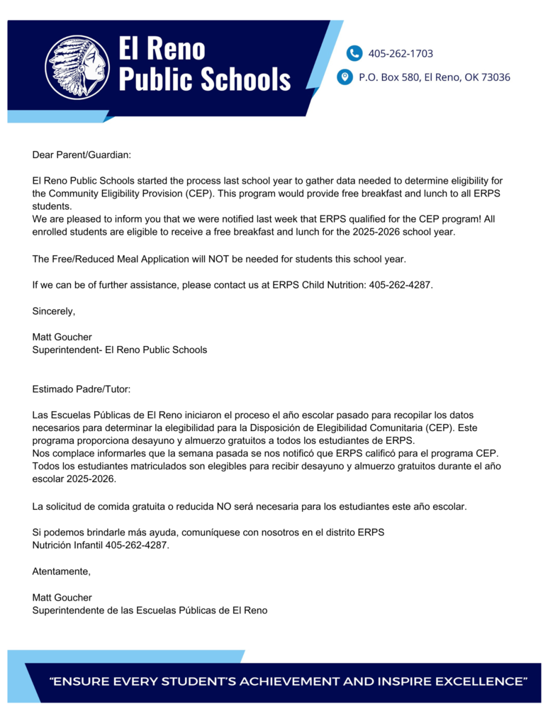 Dear Parent/Guardian:  El Reno Public Schools started the process last school year to gather data needed to determine eligibility for the Community Eligibility Provision (CEP). This program would provide free breakfast and lunch to all ERPS students.  We are pleased to inform you that we were notified last week that ERPS qualified for the CEP program! All enrolled students are eligible to receive a free breakfast and lunch for the 2025-2026 school year.   The Free/Reduced Meal Application will NOT be needed for students this school year.  If we can be of further assistance, please contact us at ERPS Child Nutrition: 405-262-4287.  Sincerely,  Matt Goucher Superintendent- El Reno Public Schools