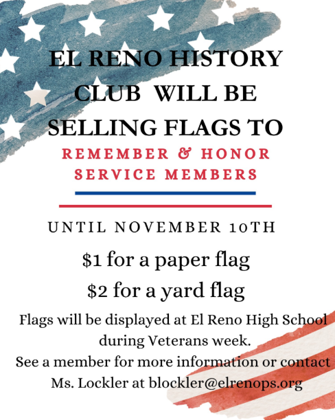 As we approach November, we are preparing to honor Veterans Day next week. In recognition of our veterans, El Reno High school will be offering two types of flags for purchase. Paper Flags: These will be displayed on the auditorium wall at the high school. Each flag is available for $1. Yard Flags: These will be showcased in front of the high school on Veterans Day. The cost for each yard flag is $2. If you or anyone you know would like to purchase a flag, please contact me by Monday, November 10th. I will need the name of the veteran and their branch of service. All proceeds will support our "Gifts to the Yanks Who Gave" program. Thank you for your support.