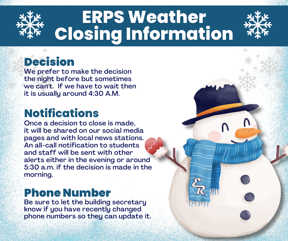 ERPS Weather Closing Information • We aim to make closure decisions the night before, but if needed, decisions are made around 4:30 a.m. • Closures will be posted on ERPS social media and shared with local news stations. • All-call notifications to students and staff will go out in the evening or around 5:30 a.m. • Please make sure your school has your current phone number on file.
