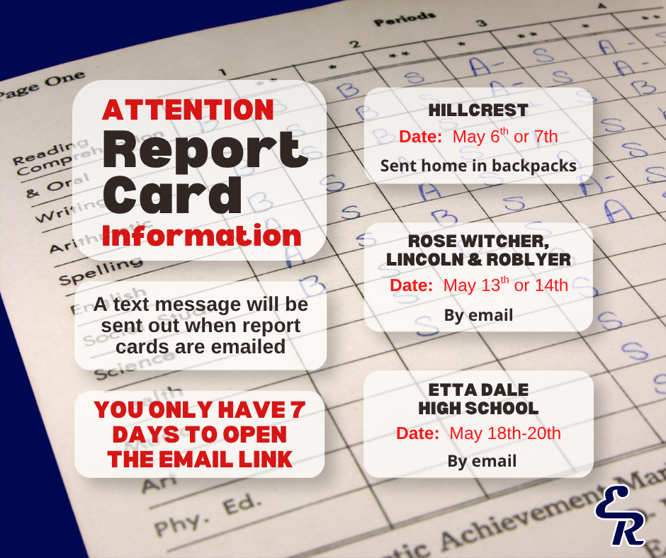 Report Card Information  Report cards will be shared as follows:  📌 Hillcrest – Report cards will be sent home in students’ backpacks. 📌 Rose Witcher, Lincoln, and Roblyer – Report cards will be emailed on Thursday, May 14, 2026. 📌 Etta Dale, High School, and Learning Center – Report cards will be emailed on Wednesday, May 20, 2026.  📧 Please remember: email links to access report cards are only valid for 7 days, so be sure to download and save your child’s report card promptly.