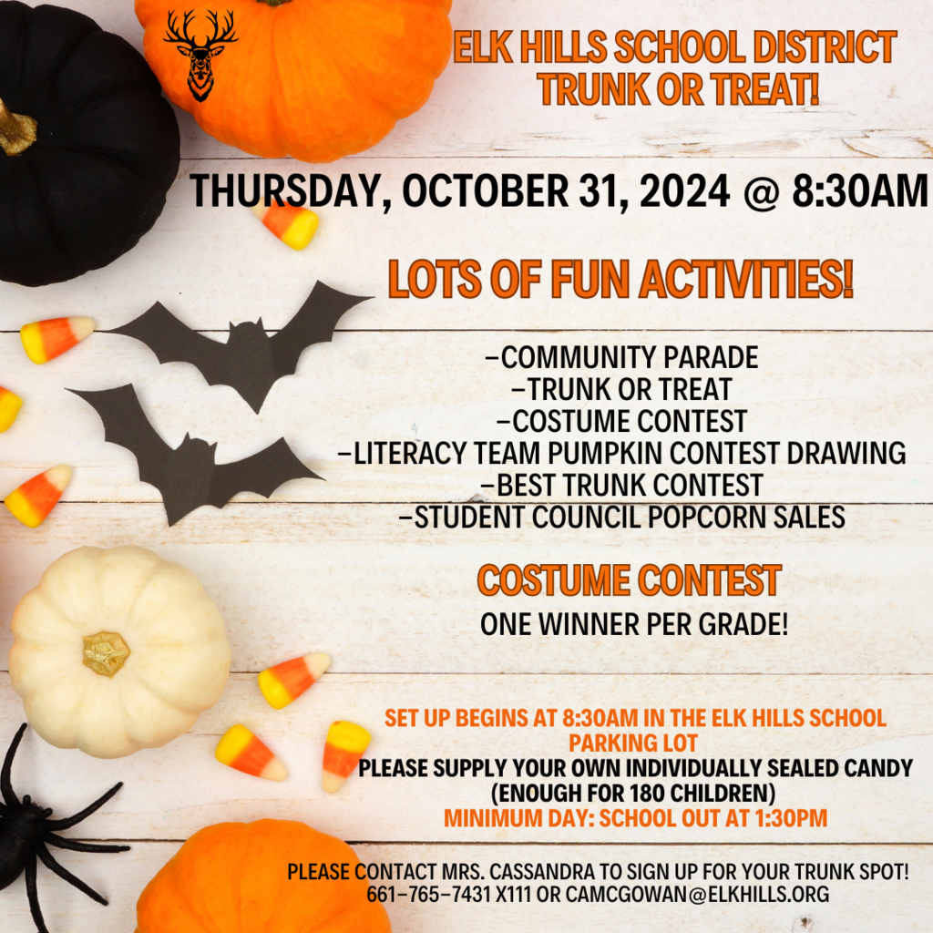 Elk Hills School District Trunk or Treat! Thursday. October 31st, 2024 @ 8:30 AM Lots of fun activities! Community parade, trunk or treat, costume contest, literacy team pumpkin contest drawing, best trunk contest, student council popcorn sales. Costume contest, one winner per grade! Set up begins at 8:30 AM in the Elk Hills School Parking Lot. Please supply your own individually sealed candt (enough for 180 children) Minimum Day: School Out at 1:30 p.m.