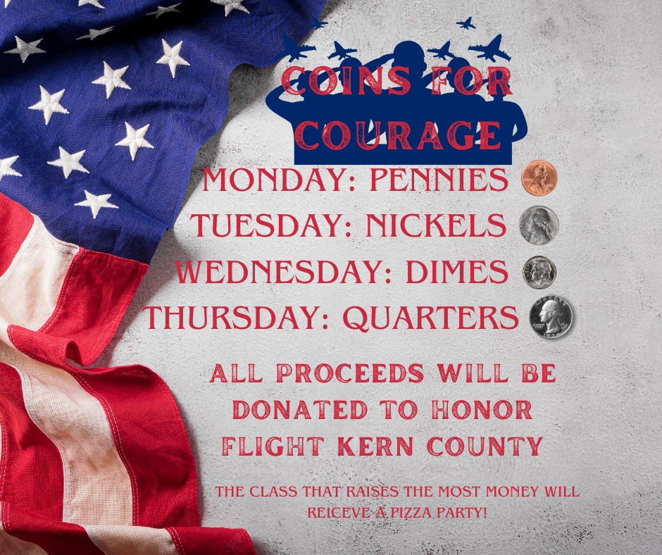 Coins for Courage. Monday: Pennies, Tuesday: nickels, Wednesday: dimes, Thursday: quarters. All proceeds will be donated to Honor Flight Kern County. The Class that raises the most money will receive a pizza party!