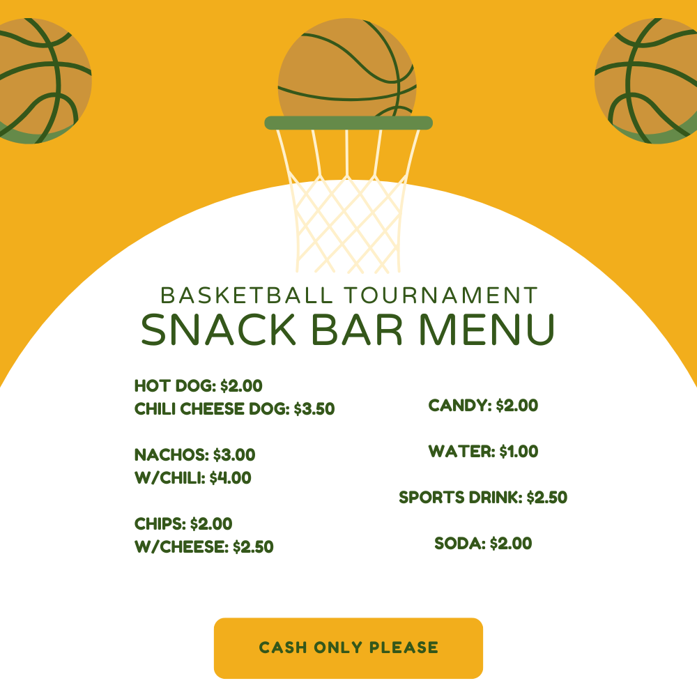 Basketball Tournament Snack Bar Menu: Hot Dog $2.00, Chili Cheese Dog $3.50, Nachos $3.00 w/chili $4.00, Chips $2.00 w/cheese $2.50, Candy $2.00, Water $1.00, Sports Drink $2.50, Soda $2.00 Cash only please