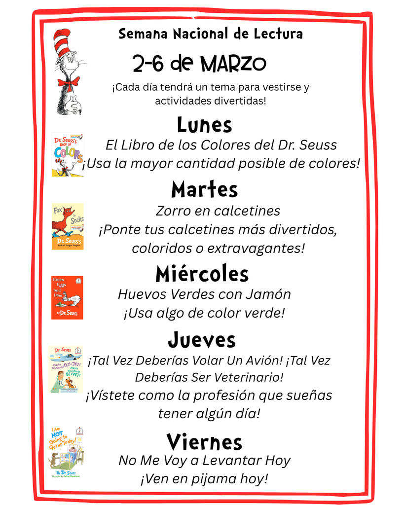 Read Across America Week Dress Up Days: Lunes: Usa la mayor cantidad posilbe de colores. Martes: Ponte tus calcetines mas diverrtidos, coloridos o extravagantes. Miercoles: Usa algo de color verde. Jueves: Vistete como la profesion que suenas tener algun dia. Viernes: Ven en pijama hoy.