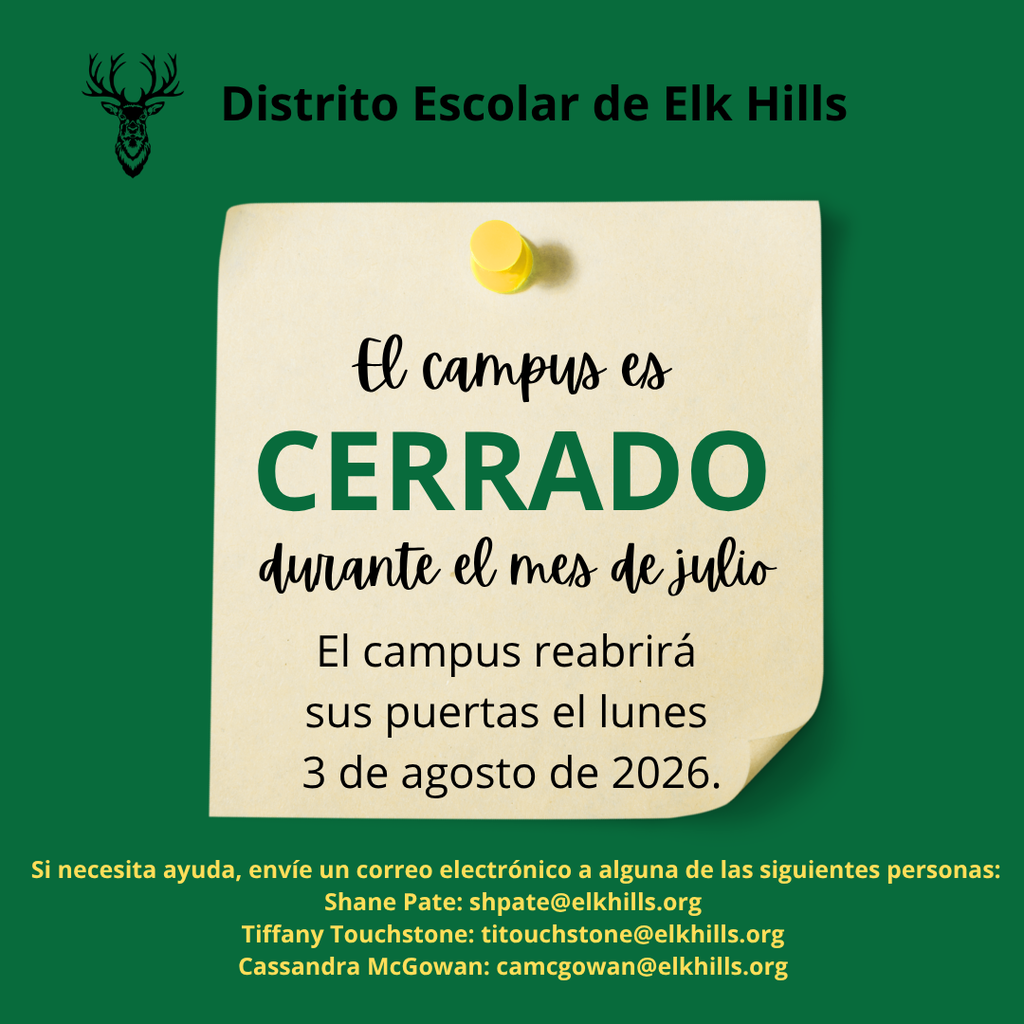 Distrito Escolar de Elk Hills el campus es cerrado durante el mes de julio. El campus reabrira sus puertas el lunes 3 de agosto de 2026. Si necesita ayuda, envie un corrrero electronico a alguna de laas siguientes personas: Shane Pate shpate@elkhills.org, Tiffany Touchstone titouchstone@elkhills.org, or Cassandra McGowan camcgowan@elkhills.org