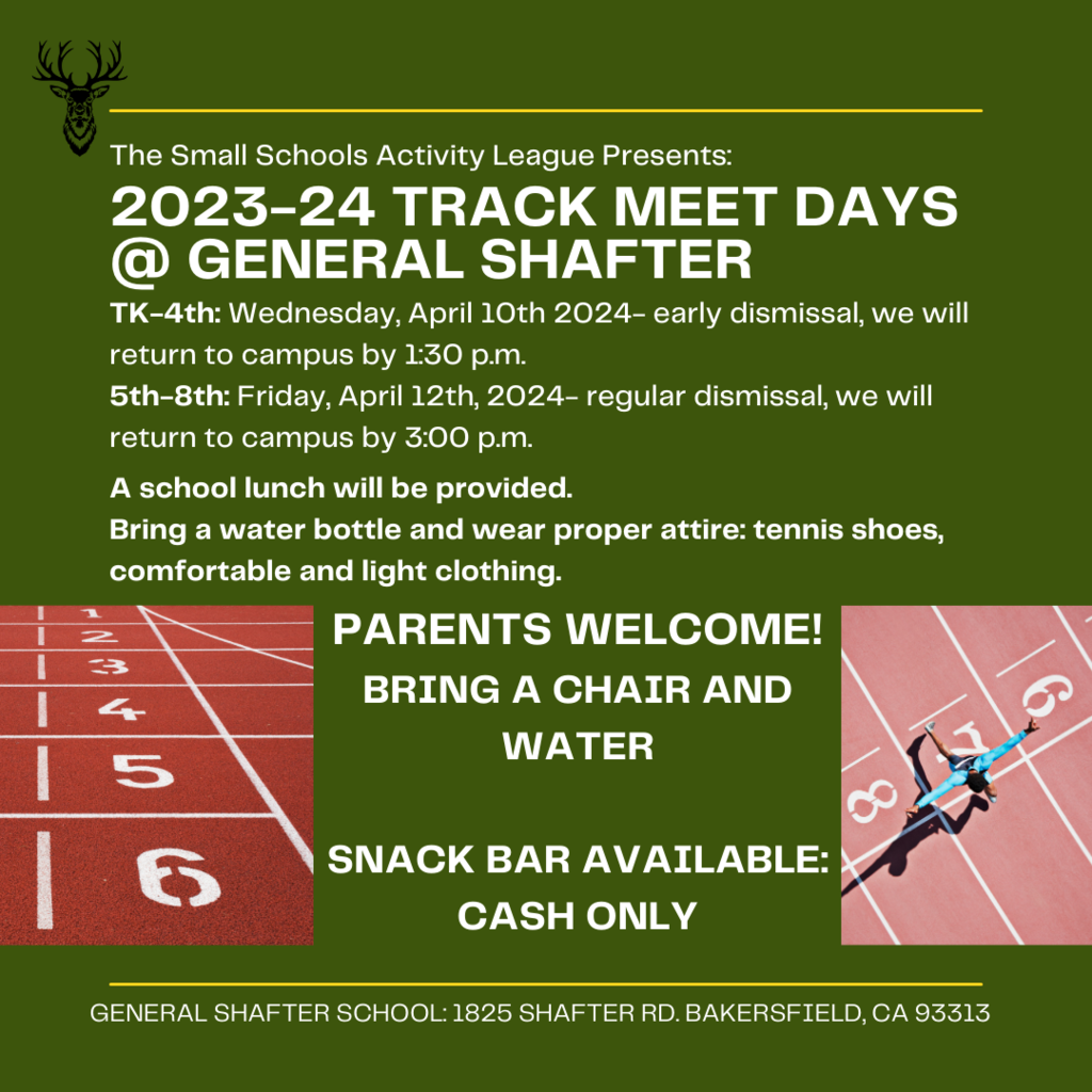 The Small Schools Activity League Presents: 2023-24 Track Meet Days @ General Shafter TK-4th: Wednesday, April 10th, 2024- early dismissal, we will return to campus by 1:30 p.m. 5th-8th: Friday, April 12st, 2024- regular dismissal, we will return to campus by 3:00 p.m. A school lunch will be provided. Bring a water bottle and wear proper attire: tennis shoes, comfortable and light clothing. Parents welcome! Bring a chair and water. Snack bar available, cash only.