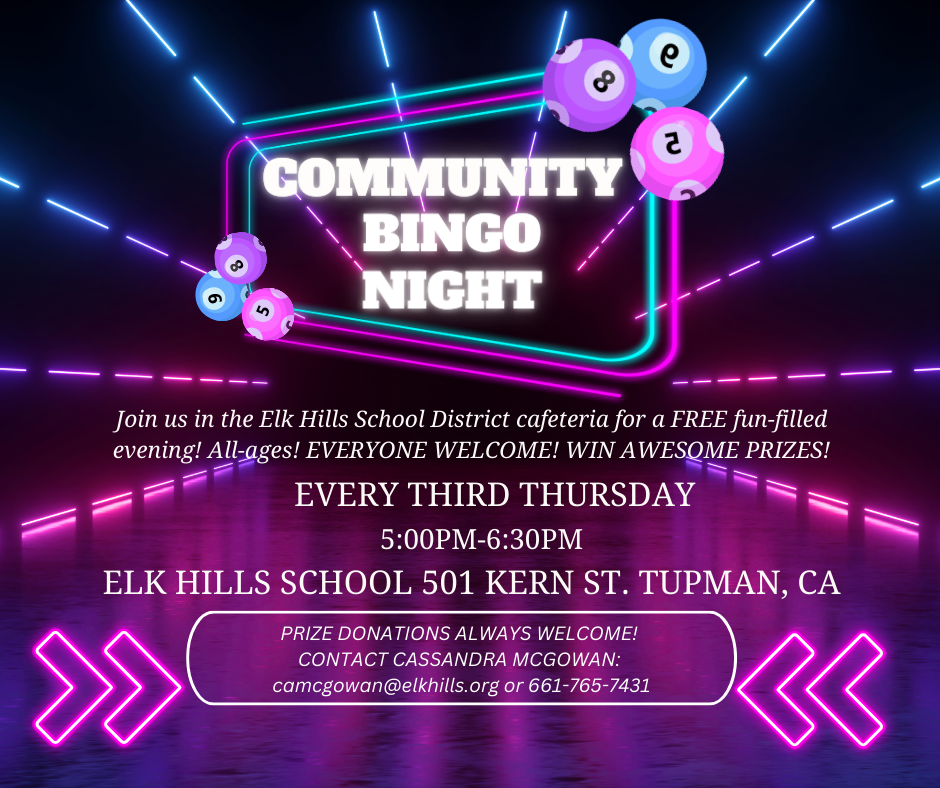 Community Bingo Night Join us in the Elk Hills School District Cafeteria for a FREE fun-filled evening! All ages! Everyone Welcome! Win Awesome Prizes! Every Third Thursday 5:00PM-6:00PM Elk Hills School 501 Kern St. Tupman, CA. Prize donations always welcome! Contact Cassandra McGowan: camcgowan@elkhills.org or 661-765-7431