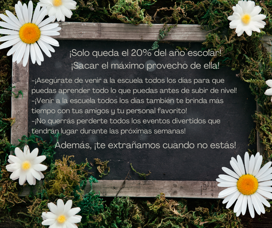 Imagen de una pizarra con musgo y margaritas blancas a su alrededor. Texto en la pizarra que dice: ¡Solo queda el 20% del año escolar! ¡Sacar el máximo provecho de ella! ¡Asegúrate de venir a la escuela todos los días para que puedas aprender todo lo que puedas antes de subir de nivel! ¡Venir a la escuela todos los días también te permitirá pasar más tiempo con tus amigos y tu personal favorito! ¡No querrás perderte todos los eventos divertidos que tendrán lugar durante las próximas semanas! Además, ¡te extrañamos cuando no estás!