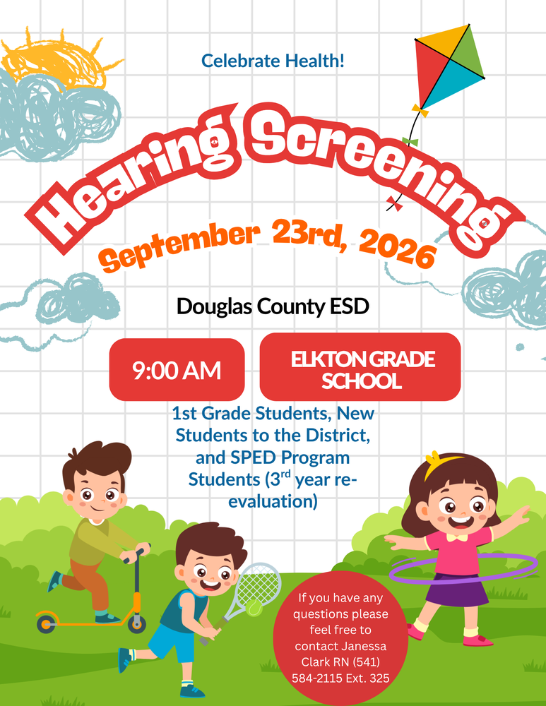 Hearing Screening September 23rd, 2026 Douglas County ESD 9:00 AM Elkton Grade School 1st Grade Students, New Students to the District, and SPED Program Students (3rd year re-evaluation) If you have any questions please feel free to contact Janessa Clark, RN 541-584-2228 ext. 325