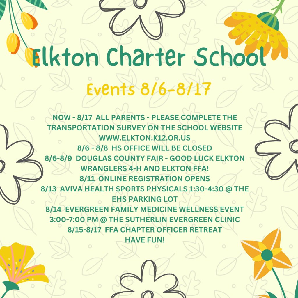 NOW - 8/17  ALL PARENTS - PLEASE COMPLETE THE TRANSPORTATION SURVEY ON THE SCHOOL WEBSITE WWW.ELKTON.K12.OR.US 8/6 - 8/8  HS OFFICE WILL BE CLOSED 8/6-8/9  DOUGLAS COUNTY FAIR - GOOD LUCK ELKTON WRANGLERS 4-H AND ELKTON FFA! 8/11  ONLINE REGISTRATION OPENS 8/13  AVIVA HEALTH SPORTS PHYSICALS 1:30-4:30 @ THE EHS PARKING LOT 8/14  EVERGREEN FAMILY MEDICINE WELLNESS EVENT 3:00-7:00 PM @ THE SUTHERLIN EVERGREEN CLINIC 8/15-8/17  FFA CHAPTER OFFICER RETREAT HAVE FUN!