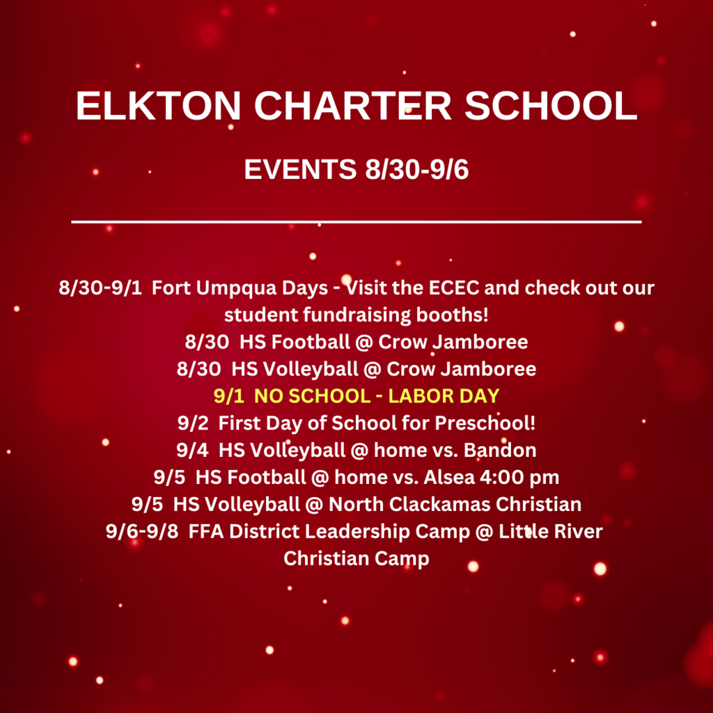 8/30-9/1  Fort Umpqua Days - Visit the ECEC and check out our student fundraising booths! 8/30  HS Football @ Crow Jamboree 8/30  HS Volleyball @ Crow Jamboree 9/1  NO SCHOOL - LABOR DAY 9/2  First Day of School for Preschool! 9/4  HS Volleyball @ home vs. Bandon 9/5  HS Football @ home vs. Alsea 4:00 pm 9/5  HS Volleyball @ North Clackamas Christian 9/6-9/8  FFA District Leadership Camp @ Little River  Christian Camp
