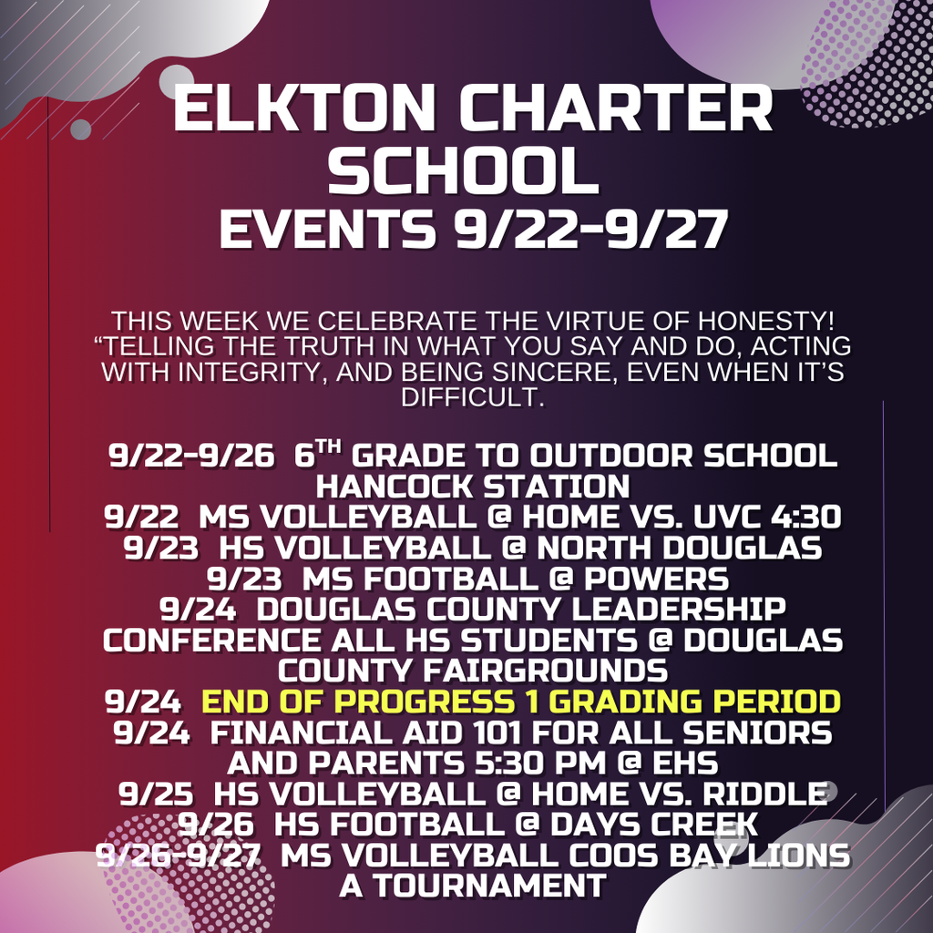 elkton charter school  events 9/22-9/27  this week we celebrate the virtue of honesty! “Telling the truth in what you say and do, acting with integrity, and being sincere, even when it’s difficult.  9/22-9/26  6th grade to outdoor school hancock station 9/22  ms volleyball @ home vs. Uvc 4:30 9/23  hs volleyball @ north douglas 9/23  ms football @ powers  9/24  douglas county leadership conference all hs students @ douglas county fairgrounds 9/24  end of progress 1 grading period 9/24  financial aid 101 for all seniors and parents 5:30 pm @ ehs 9/25  hs volleyball @ home vs. riddle 9/26  hs football @ days creek  9/26-9/27  ms volleyball coos bay lions a tournament