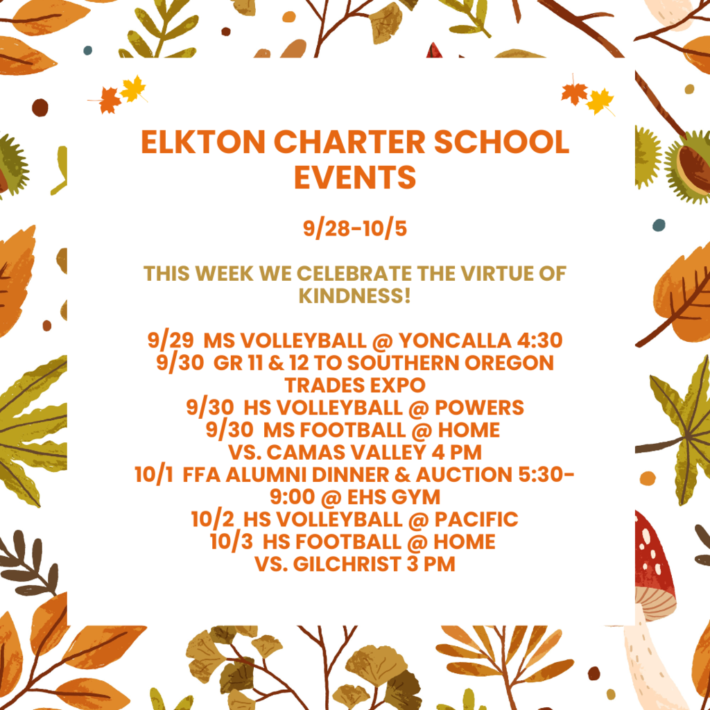Elkton Charter School Events  9/28-10/5  tHIS WEEK WE CELEBRATE THE VIRTUE OF KINDNESS!  9/29  MS VOLLEYBALL @ YONCALLA 4:30 9/30  GR 11 & 12 TO SOUTHERN OREGON TRADES EXPO 9/30  HS VOLLEYBALL @ POWERS 9/30  MS FOOTBALL @ HOME  VS. CAMAS VALLEY 4 PM 10/1  FFA ALUMNI DINNER & AUCTION 5:30-9:00 @ EHS GYM 10/2  HS VOLLEYBALL @ PACIFIC 10/3  HS FOOTBALL @ HOME  VS. GILCHRIST 3 PM