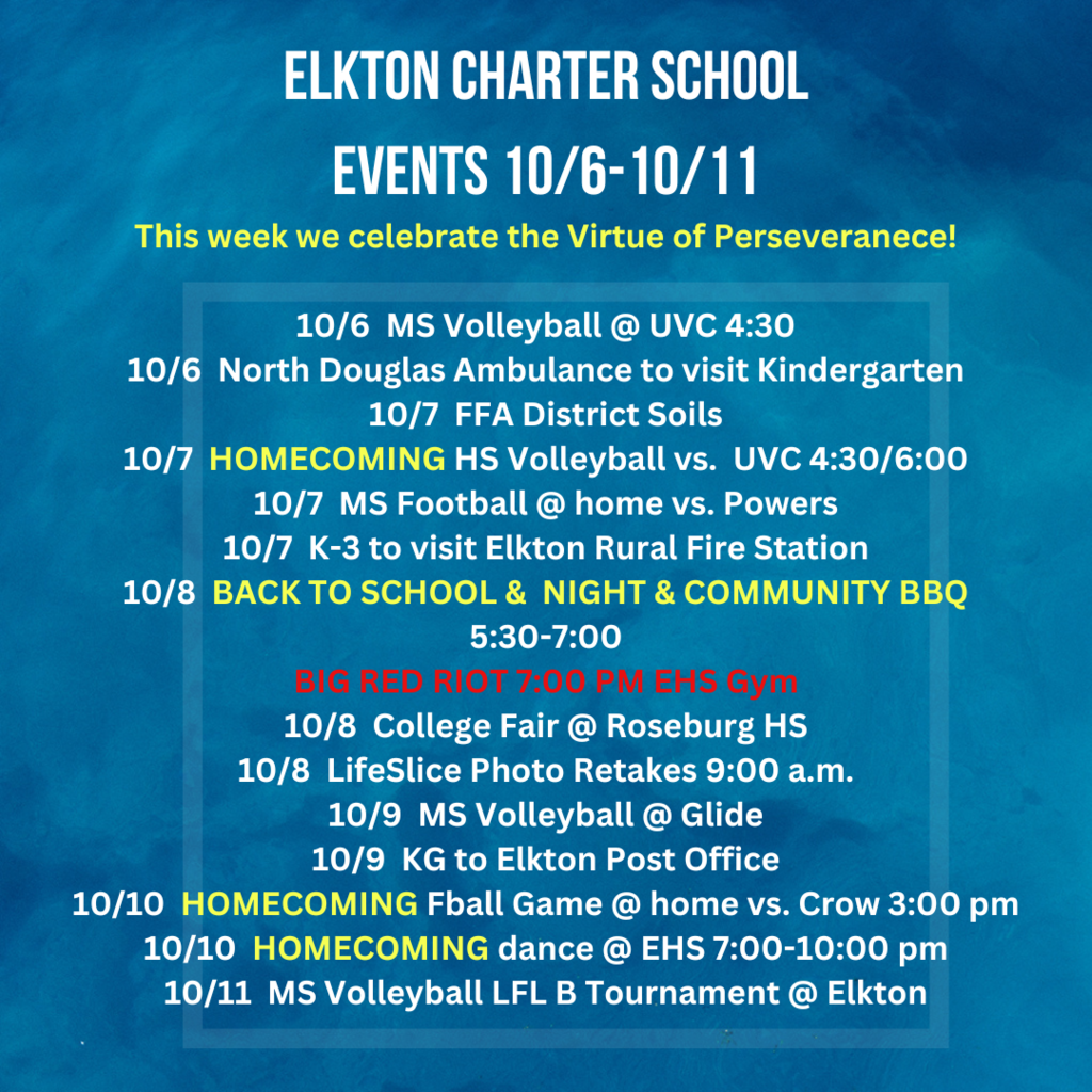 Elkton Charter School events October 6 - 11th. This week we celebrate the Virtue of Perseveranece!  10/6  MS Volleyball @ UVC 4:30 10/6  North Douglas Ambulance to visit Kindergarten 10/7  FFA District Soils 10/7  HOMECOMING HS Volleyball vs.  UVC 4:30/6:00 10/7  MS Football @ home vs. Powers 10/7  K-3 to visit Elkton Rural Fire Station 10/8  BACK TO SCHOOL &  NIGHT & COMMUNITY BBQ 5:30-7:00 BIG RED RIOT 7:00 PM 10/8  College Fair @ Roseburg HS 10/8  LifeSlice Photo Retakes 9:00 a.m. 10/9  MS Volleyball @ Glide 10/9  KG to Elkton Post Office 10/10  HOMECOMING Fball Game @ home vs. Crow 3:00 pm