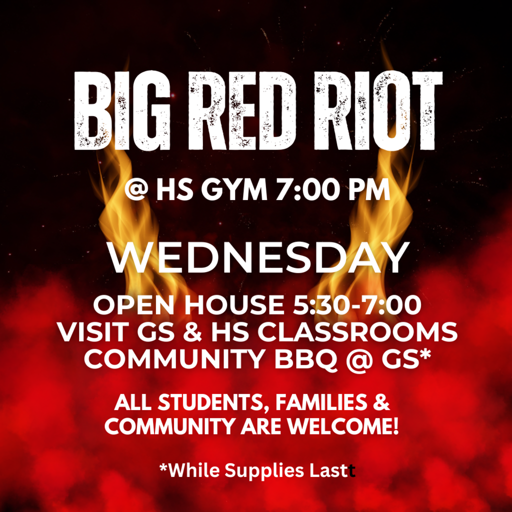 BIG RED RIOT, Open House and Community BBQ this Wednesday!  Open House and BBQ 5:30-7:00. Big Red Riot 7:00-8:30 at the high school gym.  Come visit all classrooms, GS and HS 5:30-7:00. Freshmen Orientation and Senior Projects/Graduation information 6:00-6:30.   We hope to see you all there!