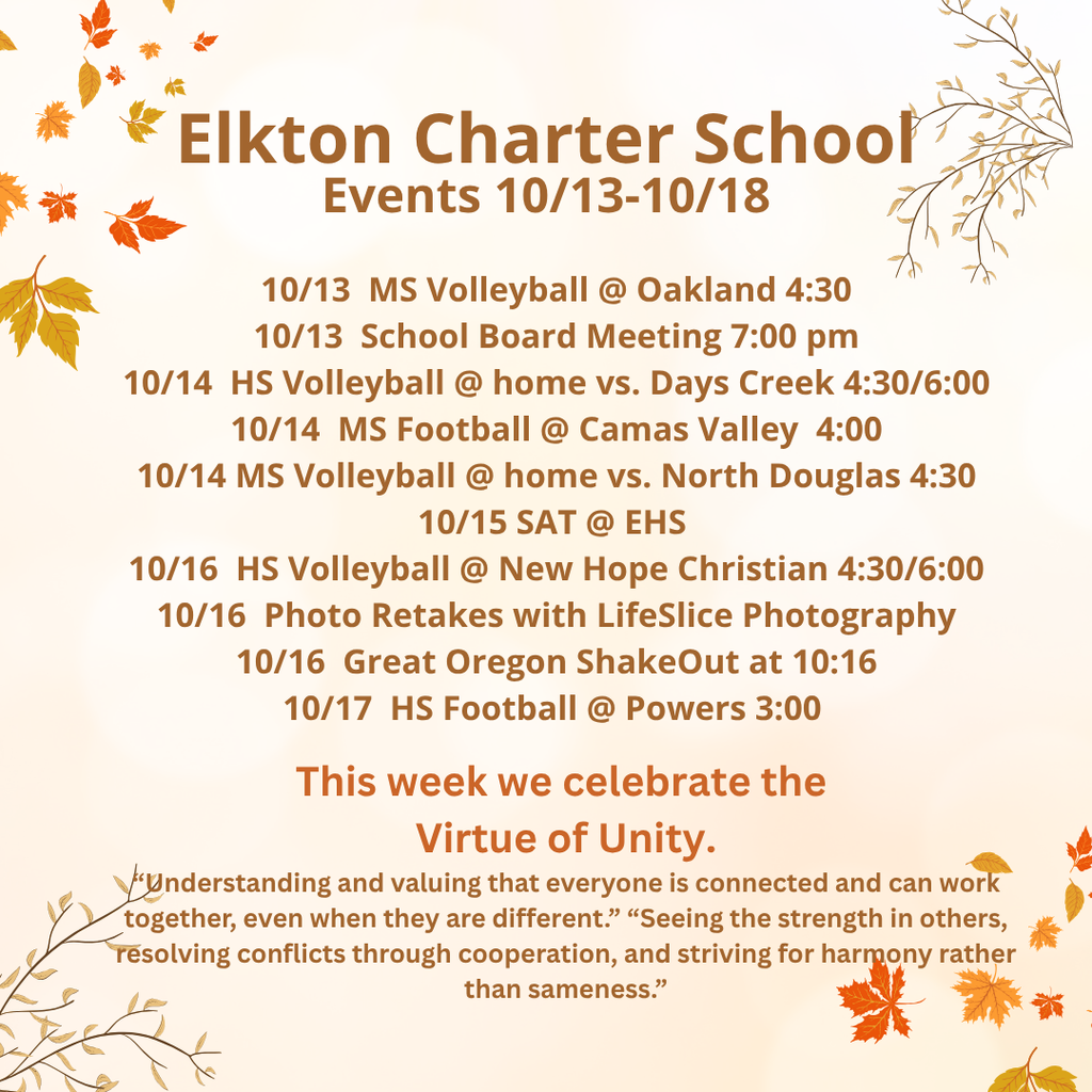 Elkton Charter School Events 10/13-10/18 10/13  MS Volleyball @ Oakland 4:30 10/13  School Board Meeting 7:00 pm 10/14  HS Volleyball @ home vs. Days Creek 4:30/6:00 10/14  MS Football @ Camas Valley  4:00 10/14 MS Volleyball @ home vs. North Douglas 4:30 10/15 SAT @ EHS  10/16  HS Volleyball @ New Hope Christian 4:30/6:00 10/16  Photo Retakes with LifeSlice Photography 10/16  Great Oregon ShakeOut at 10:16 10/17  HS Football @ Powers 3:00  This week we celebrate the  Virtue of Unity. “Understanding and valuing that everyone is connected and can work together, even when they are different.” “Seeing the strength in others, resolving conflicts through cooperation, and striving for harmony rather than sameness.”
