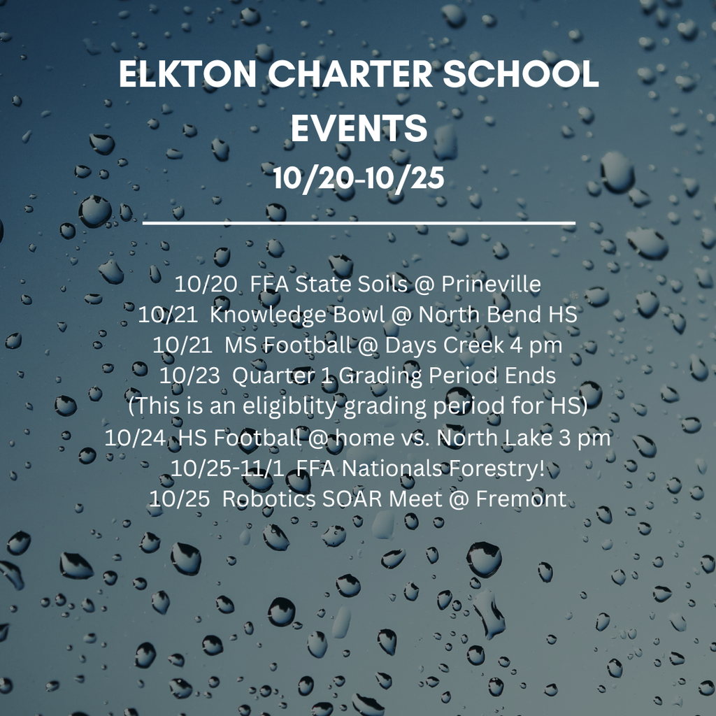 Elkton Charter School Events 10.20-10.25 10/20  FFA State Soils @ Prineville 10/21  Knowledge Bowl @ North Bend HS 10/21  MS Football @ Days Creek 4 pm 10/23  Quarter 1 Grading Period Ends (This is an eligiblity grading period for HS) 10/24  HS Football @ home vs. North Lake 3 pm 10/25-11/1  FFA Nationals Forestry! 10/25  Robotics SOAR Meet @ Fremont