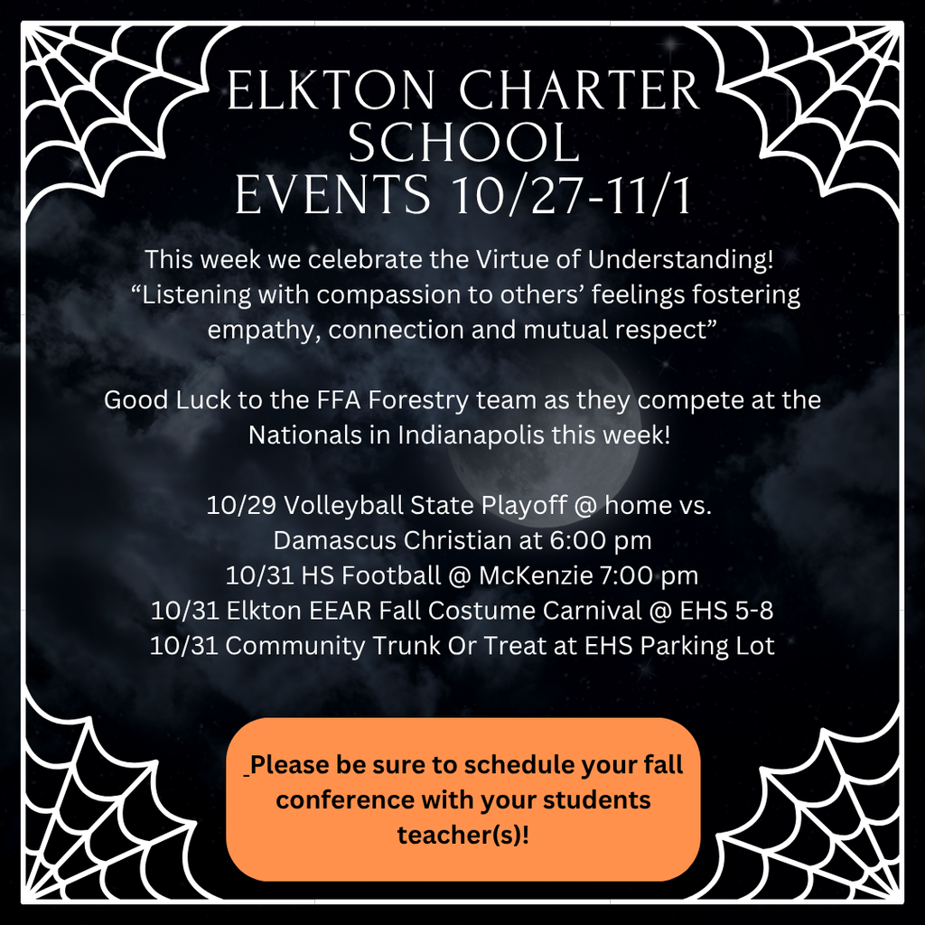 Elkton Charter School Events 10/27-11/1 This week we celebrate the Virtue of Understanding!   “Listening with compassion to others’ feelings fostering empathy, connection and mutual respect”  Good Luck to the FFA Forestry team as they compete at the Nationals in Indianapolis this week!    10/31  HS Football @ McKenzie 3:00 pm 10/31  Elkton EEAR Fall Costume Carnival @ EHS 5-8 10/31 Community Trunk Or Treat at EHS Parking Lot  Please be sure to schedule your fall conference with your students teacher(s)!