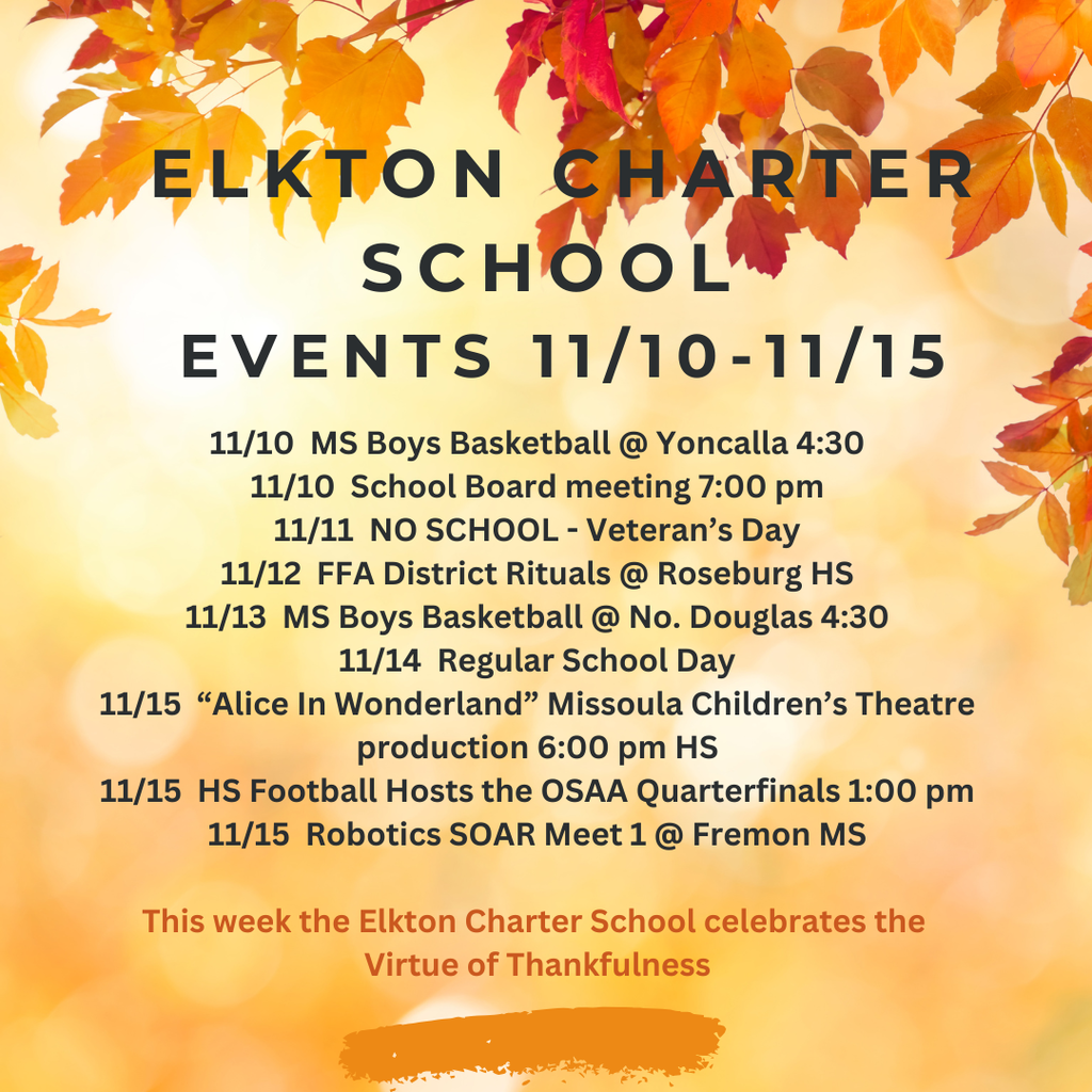 11/10  MS Boys Basketball @ Yoncalla 4:30 11/10  School Board meeting 7:00 pm 11/11  NO SCHOOL - Veteran’s Day 11/12  FFA District Rituals @ Roseburg HS 11/13  MS Boys Basketball @ No. Douglas 4:30 11/14  Regular School Day 11/15  “Alice In Wonderland” Missoula Children’s Theatre production 6:00 pm HS 11/15  HS Football Hosts the OSAA Quarterfinals 1:00 pm 11/15  Robotics SOAR Meet 1 @ Fremon MS  This week the Elkton Charter School celebrates the  Virtue of Thankfulness