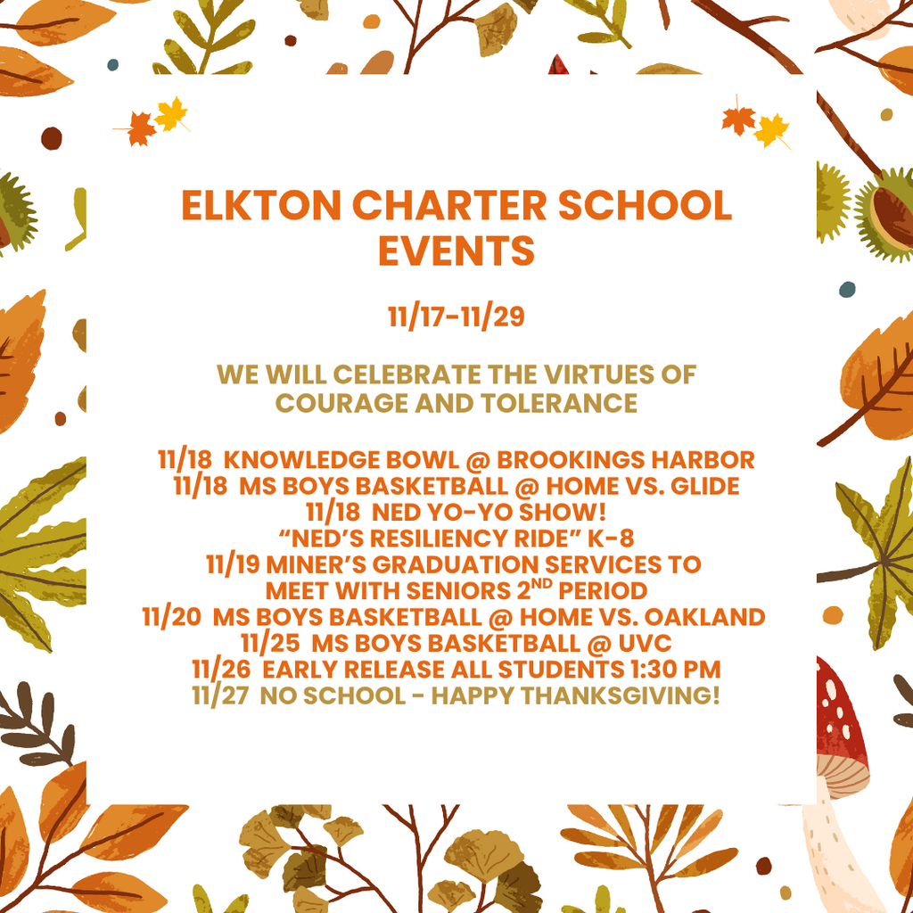 Elkton Charter School Events  11/17-11/29   WE WILL CELEBRATE THE VIRTUEs OF  courage and tolerance  11/18  knowledge bowl @ brookings Harbor 11/18  ms boys basketball @ home vs. glide 11/18  ned yo-yo show! “ned’s resiliency ride” k-8 11/19 miner’s graduation services to  meet with seniors 2nd period 11/20  ms boys basketball @ home vs. oakland  11/25  ms boys basketball @ uvc 11/26  early release all students 1:30 pm 11/27  no school - Happy Thanksgiving!