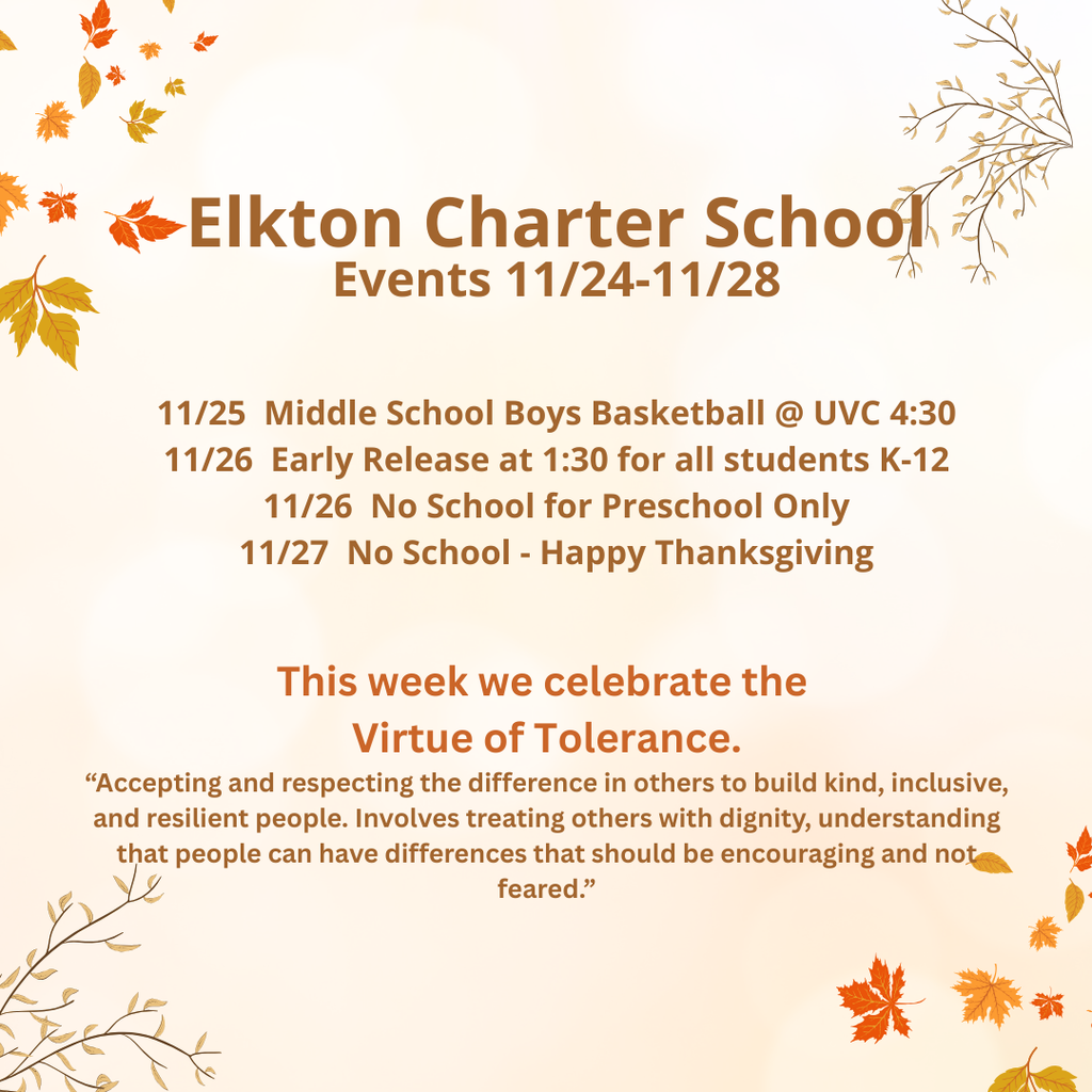 Elkton Charter School Events 11/24-11/28 11/25 Middle School Boys Basketball @ UVC 4:30 11/26 Early Release at 1:30 for all students K-12 11/26 No School for Preschool Only 11/27 No School - Happy Thanksgiving This week we celebrate the Virtue of Tolerance. “Accepting and respecting the difference in others t