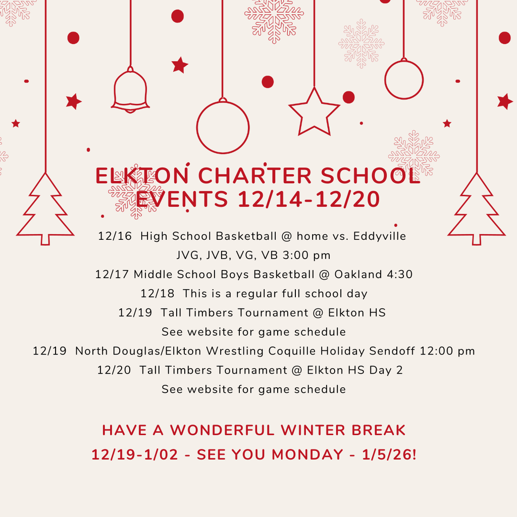 Elkton Charter School Events 12/15-12/20 12/16  High School Basketball @ home vs. Eddyville  JVG, JVB, VG, VB 3:00 pm 12/17 Middle School Boys Basketball @ Oakland 4:30 12/18  This is a regular full school day 12/19  Tall Timbers Tournament @ Elkton HS  See website for game schedule 12/19  North Douglas/Elkton Wrestling Coquille Holiday Sendoff 12:00 pm 12/20  Tall Timbers Tournament @ Elkton HS Day 2   See website for game schedule  HAVE A WONDERFUL WINTER BREAK 12/19-1/02 - SEE YOU MONDAY - 1/5/26!