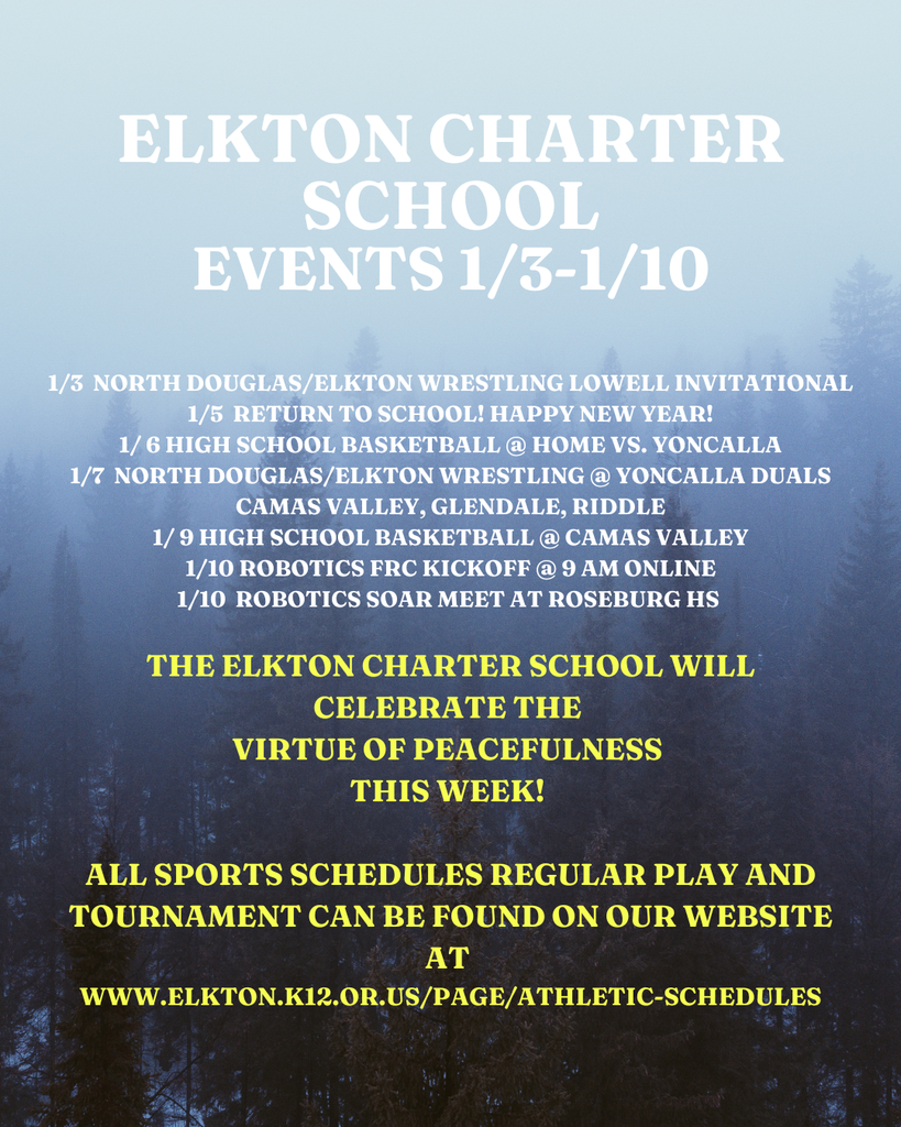 1/3  North Douglas/elkton wrestling lowell invitational 1/5  return to school! happy new year! 1/ 6 high school basketball @ home vs. yoncalla 1/7  north douglas/elkton wrestling @ yoncalla duals camas valley, glendale, riddle 1/ 9 high school basketball @ camas valley 1/10 robotics frc kickoff @ 9 am online 1/10  robotics soar meet at roseburg hs    tHE eLKTON cHARTER sCHOOL WILL CELEBRATE THE  VIRTUE OF PEACEFULNESS  THIS WEEK!   all sports schedules regular play and tournament can be found on our website at  WWW.ELKTON.K12.OR.US/PAGE/ATHLETIC-SCHEDULES