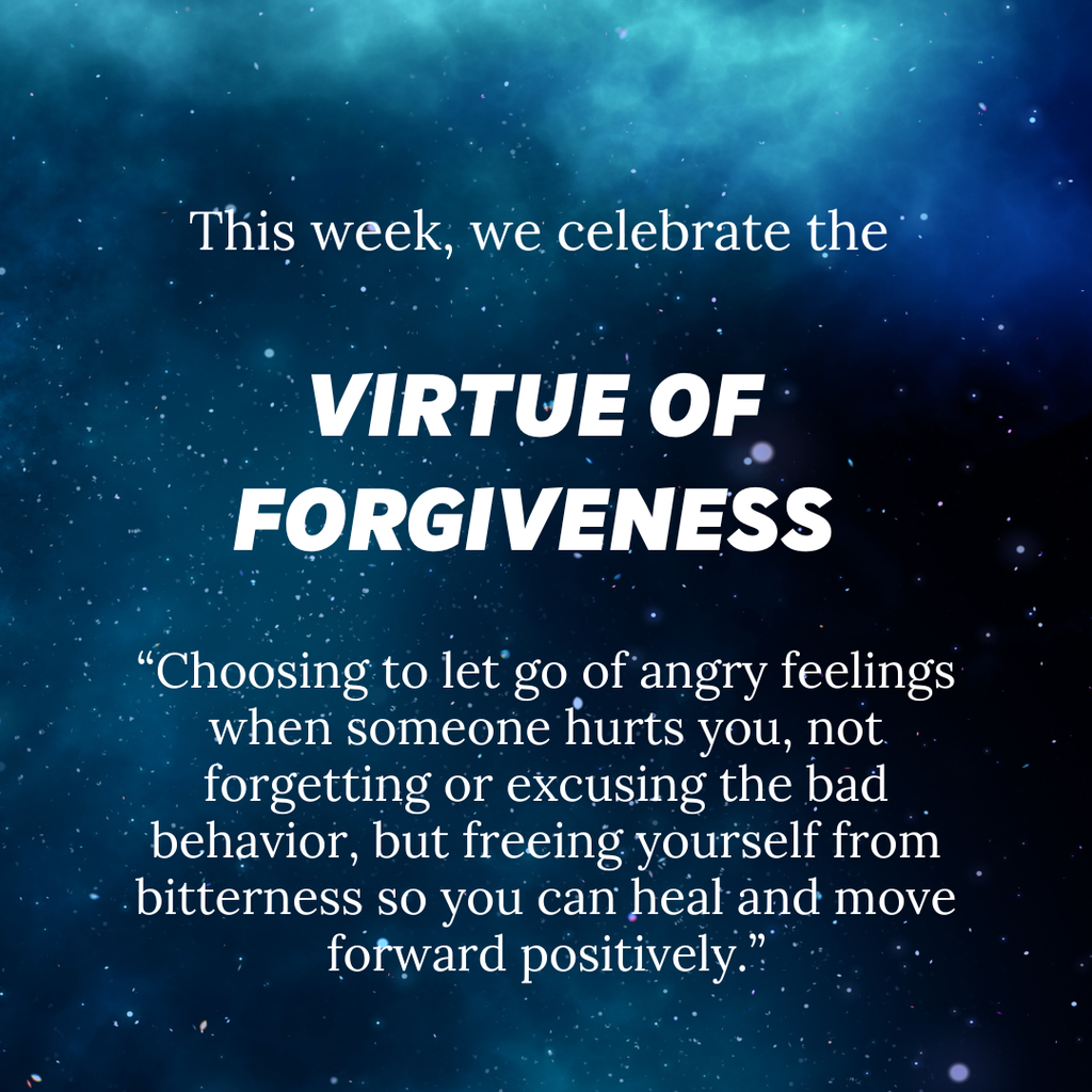 This week, we celebrate the Virtue of Forgiveness. “Choosing to let go of angry feelings when someone hurts you, not forgetting or excusing the bad behavior, but freeing yourself from bitterness so you can heal and move forward positively.”