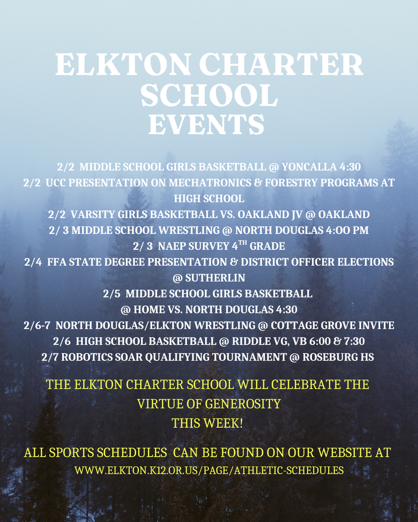 2/2  Middle School girls basketball @ yoncalla 4:30 2/2  ucc presentation on mechatronics & forestry programs at high school 2/2  varsity girls basketball vs. oakland jv @ oakland 2/ 3 middle school wrestling @ north douglas 4:oo pm 2/ 3  naep survey 4th grade 2/4  ffa state degree presentation & district officer elections @ sutherlin 2/5  middle school girls basketball  @ home vs. north douglas 4:30 2/6-7  north douglas/elkton wrestling @ cottage grove invite 2/6  high school basketball @ riddle vg, vb 6:00 & 7:30 2/7 robotics soar qualifying tournament @ roseburg hs   tHE eLKTON cHARTER sCHOOL WILL CELEBRATE THE  VIRTUE OF generosity THIS WEEK!   all sports schedules  can be found on our website at  WWW.ELKTON.K12.OR.US/PAGE/ATHLETIC-SCHEDULES