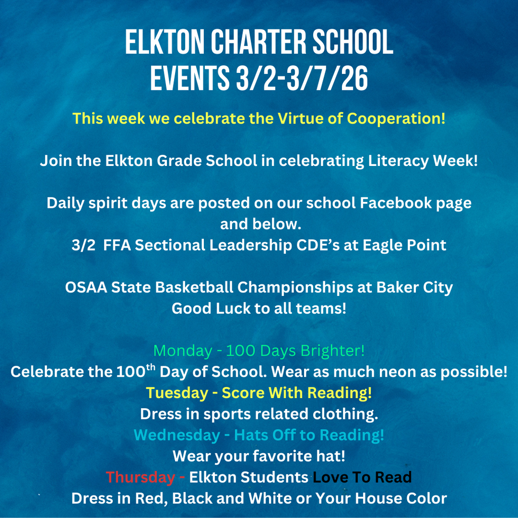 This week we celebrate the Virtue of Cooperation!  Join the Elkton Grade School in celebrating Literacy Week!  Daily spirit days are posted on our school Facebook page  and below. 3/2  FFA Sectional Leadership CDE’s at Eagle Point  OSAA State Basketball Championships at Baker City Good Luck to all teams!  Monday - 100 Days Brighter! Celebrate the 100th Day of School. Wear as much neon as possible! Tuesday - Score With Reading! Dress in sports related clothing. Wednesday - Hats Off to Reading! Wear your favorite hat! Thursday - Elkton Students Love To Read Dress in Red, Black and White or Your House Color