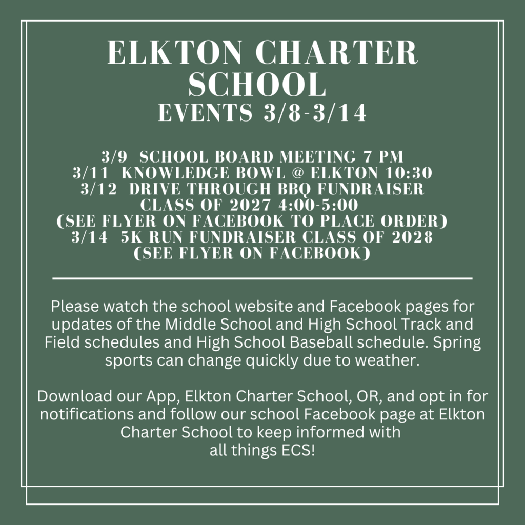 3/9  school board meeting 7 pm 3/11  knowledge bowl @ Elkton 10:30 3/12  drive through bbq fundraiser class of 2027 4:00-5:00  (see flyer on facebook to place order) 3/14  5k run fundraiser class of 2028 (see flyer on facebook)  Please watch the school website and Facebook pages for updates of the Middle School and High School Track and Field schedules and High School Baseball schedule. Spring sports can change quickly due to weather.  Download our App, Elkton Charter School, OR, and opt in for notifications and follow our school Facebook page at Elkton Charter School to keep informed with  all things ECS!