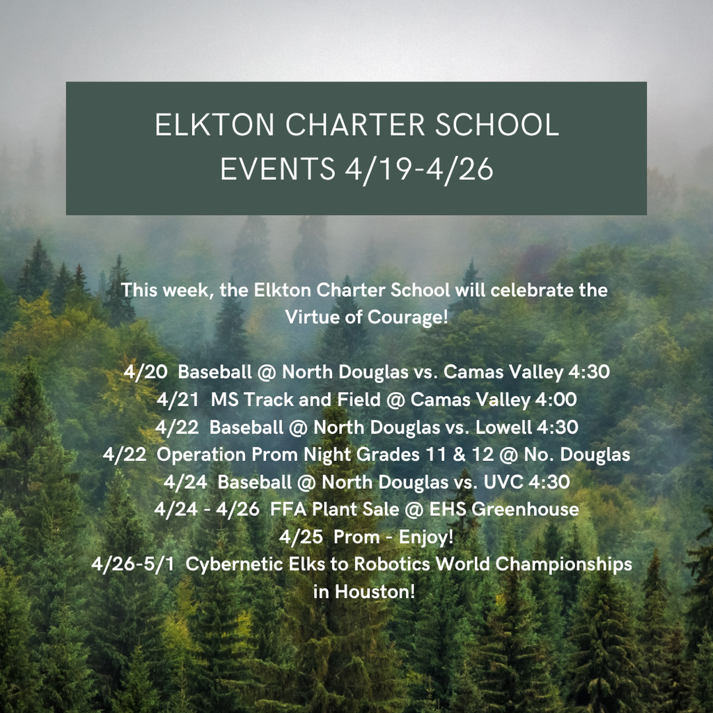 This week, the Elkton Charter School will celebrate the  Virtue of Courage!  4/20  Baseball @ North Douglas vs. Camas Valley 4:30 4/21  MS Track and Field @ Camas Valley 4:00 4/22  Baseball @ North Douglas vs. Lowell 4:30 4/22  Operation Prom Night Grades 11 & 12 @ No. Douglas 4/24  Baseball @ North Douglas vs. UVC 4:30 4/24 - 4/26  FFA Plant Sale @ EHS Greenhouse 4/25  Prom - Enjoy! 4/26-5/1  Cybernetic Elks to Robotics World Championships   in Houston! 
