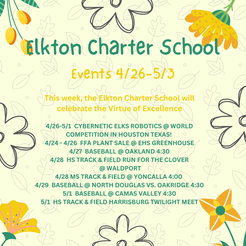 This week, the Elkton Charter School will celebrate the Virtue of Excellence  4/26-5/1  CYBERNETIC ELKS ROBOTICS @ WORLD COMPETITION IN HOUSTON TEXAS!  4/24 - 4/26  FFA PLANT SALE @ EHS GREENHOUSE 4/27  BASEBALL @ OAKLAND 4:30 4/28  HS TRACK & FIELD RUN FOR THE CLOVER  @ WALDPORT 4/28 MS TRACK & FIELD @ YONCALLA 4:00  4/29  BASEBALL @ NORTH DOUGLAS VS. OAKRIDGE 4:30 5/1  BASEBALL @ CAMAS VALLEY 4:30 5/1  HS TRACK & FIELD HARRISBURG TWILIGHT MEET