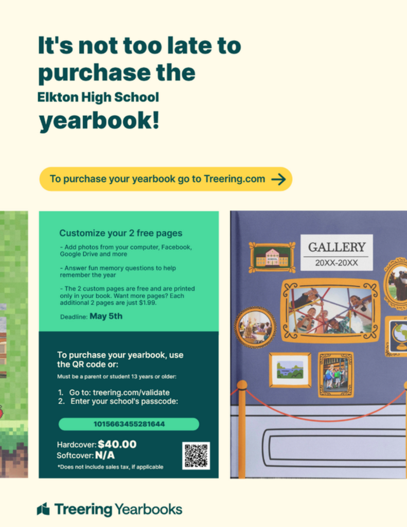 High School For an Elkton High School Yearbook, please visit treering.com/validate and enter the school specific passcode of 1015663455281644. Hardcover is $40.00 and you may customize 2 free pages if you would like.  Deadline to purchase is May 5. 