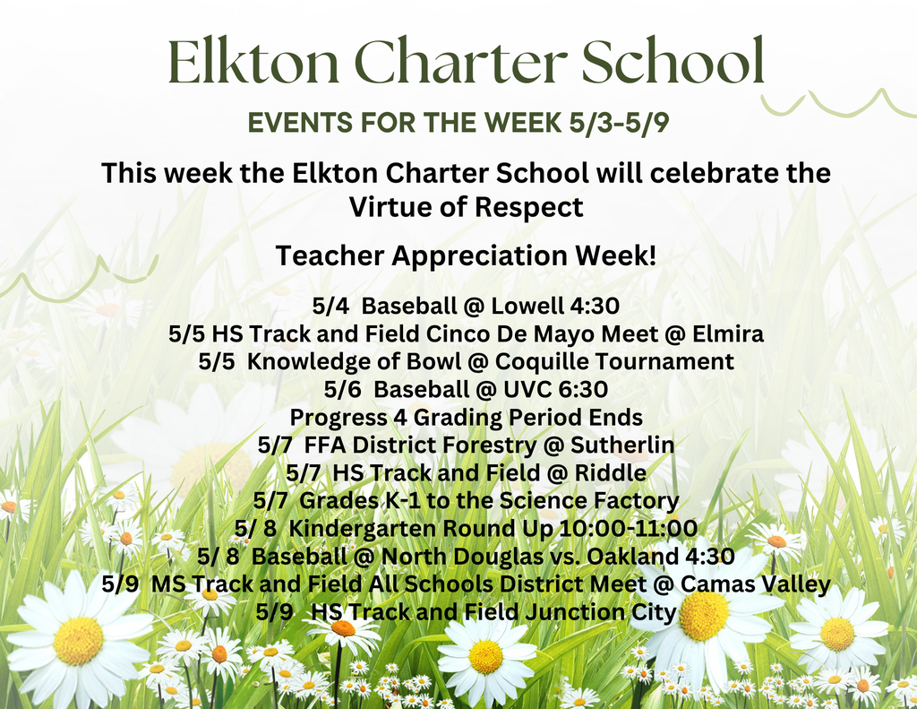 This week the Elkton Charter School will celebrate the Virtue of Respect  Teacher Appreciation Week!  5/4  Baseball @ Lowell 4:30 5/5 HS Track and Field Cinco De Mayo Meet @ Elmira 5/5  Knowledge of Bowl @ Coquille Tournament 5/6  Baseball @ UVC 6:30 Progress 4 Grading Period Ends 5/7  FFA District Forestry @ Sutherlin 5/7  HS Track and Field @ Riddle 5/7  Grades K-1 to the Science Factory 5/ 8  Kindergarten Round Up 10:00-11:00 5/ 8  Baseball @ North Douglas vs. Oakland 4:30 5/9  MS Track and Field All Schools District Meet @ Camas Valley 5/9   HS Track and Field Junction City