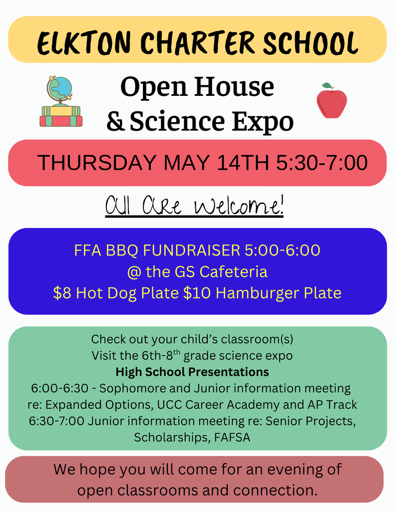 We hope that you will mark your calendars and come visit the Elkton Charter School for the annual Open House on Thursday, May 14th. There will be a lot happening and all are welcome! Classrooms will be open 5:30-7:00. Grades 6-8 Science Expo 5:30-7:00 PK-12 Classrooms Open 5:30-7:00 FFA BBQ Fundraiser 5:00-6:00 @ GS Cafeteria Sophomore and Junior Student/Parent Information Meeting re: Expanded Options, UCC Career Academy, AP Classes and AP Diploma Track 6:00 pm in Mrs. Parker's classroom Junior Student/Parent Information Meeting re: Senior Projects, Financial Aid including FAFSA, OSAC, Scholarships at 6:30 pm in Mrs. Parker's classroom