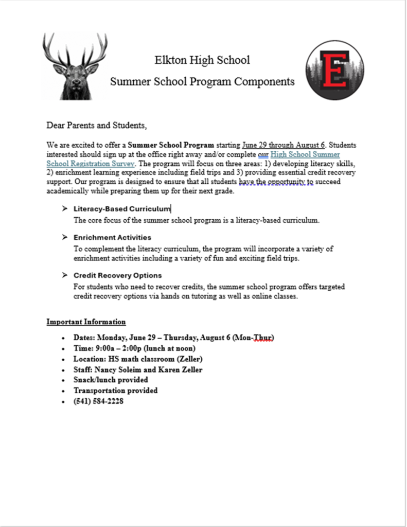 Dear Parents and Students, We are excited to offer a Summer School Program starting June 29 through August 6. Students interested should sign up at the office right away and/or complete our High School Summer School Registration Survey. The program will focus on three areas: 1) developing literacy skills, 2) enrichment learning experience including field trips and 3) providing essential credit recovery support. Our program is designed to ensure that all students have the opportunity to succeed academically while preparing them up for their next grade. 	Literacy-Based Curriculum The core focus of the summer school program is a literacy-based curriculum.   	Enrichment Activities To complement the literacy curriculum, the program will incorporate a variety of enrichment activities including a variety of fun and exciting field trips.   	Credit Recovery Options For students who need to recover credits, the summer school program offers targeted credit recovery options via hands on tutoring as well as online classes.    Important Information •	Dates: Monday, June 29 – Thursday, August 6 (Mon-Thur) •	Time: 9:00a – 2:00p (lunch at noon) •	Location: HS math classroom (Zeller)  •	Staff: Nancy Soleim and Karen Zeller •	Snack/lunch provided •	Transportation provided  •	(541) 584-2228 