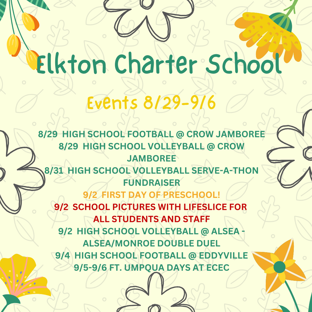 Elkton Charter School events for the week of 8/26-9/6.    Please be sure to visit the website at www.elkton.k12.or.us and download the school app Elkton Charter School, OR for up to date and convenient information. 8/29  HIGH SCHOOL FOOTBALL @ CROW JAMBOREE 8/29  HIGH SCHOOL VOLLEYBALL @ CROW JAMBOREE 8/31  HIGH SCHOOL VOLLEYBALL SERVE-A-THON FUNDRAISER 9/2  FIRST DAY OF PRESCHOOL! 9/2  SCHOOL PICTURES WITH LIFESLICE FOR  ALL STUDENTS AND STAFF 9/2  HIGH SCHOOL VOLLEYBALL @ ALSEA - ALSEA/MONROE DOUBLE DUEL 9/4  HIGH SCHOOL FOOTBALL @ EDDYVILLE 9/5-9/6 FT. UMPQUA DAYS AT ECEC