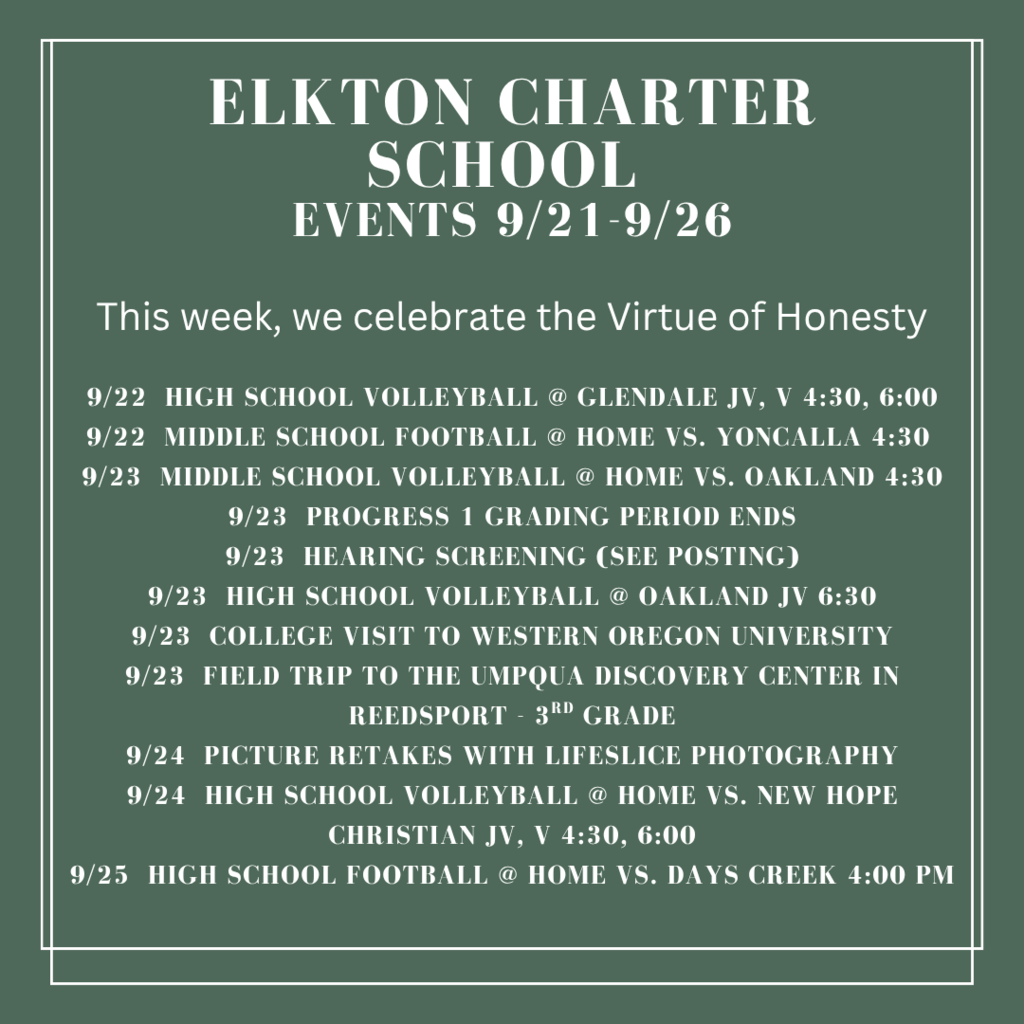 Elkton charter School Events 9/21-9/26 9/22  high school volleyball @ glendale JV, v 4:30, 6:00 9/22  middle school football @ home vs. yoncalla 4:30  9/23  middle school volleyball @ home vs. oakland 4:30 9/23  progress 1 grading period ends 9/23  hearing screening (see posting) 9/23  high school volleyball @ oakland jv 6:30 9/23  college visit to western oregon university 9/23  field trip to the umpqua discovery center in reedsport - 3rd grade 9/24  picture retakes with lifeslice photography 9/24  high school volleyball @ home vs. new hope christian jv, v 4:30, 6:00 9/25  high school football @ home vs. days creek 4:00 pm
