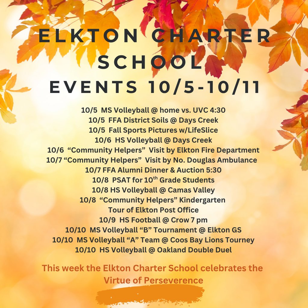 10/5 MS Volleyball @ home vs. UVC 4:30 10/5 FFA District Soils @ Days Creek 10/5 Fall Sports Pictures w/LifeSlice 10/6 HS Volleyball @ Days Creek 10/6 “Community Helpers” Visit by Elkton Fire Department 10/7 “Community Helpers” Visit by No. Douglas Ambulance 10/7 FFA Alumni Dinner & Auction 5:30 10/8 PSAT for 10th Grade Students 10/8 HS Volleyball @ Camas Valley 10/8 “Community Helpers” Kindergarten Tour of Elkton Post Office 10/9 HS Football @ Crow 7 pm 10/10 MS Volleyball “B” Tournament @ Elkton GS 10/10 MS Volleyball “A” Team @ Coos Bay Lions Tourney 10/10 HS Volleyball @ Oakland Double Duel This week the Elkton Charter School celebrates the Virtue of Perseverence