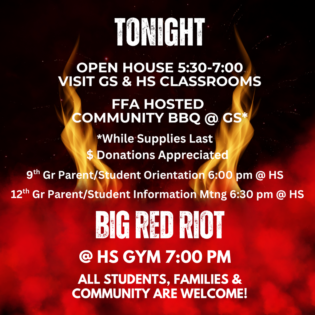 TONIGHT join us for Back To School Night - all classrooms will be open 5:30-7:00 p.m., an FFA hosted community BBQ at the grade school cafeteria, and the Big Red Riot at 7:00 p.m. in the HS Gymnasium. We will also host a 9th grade parent/student orientation in Mrs. Billings classroom 6:00-6:30 and a 12th grade parent/student orientation in Mrs. Parker's classroom from 6:30-7:00. We look forward to seeing you there! All community, parents and students are welcome!