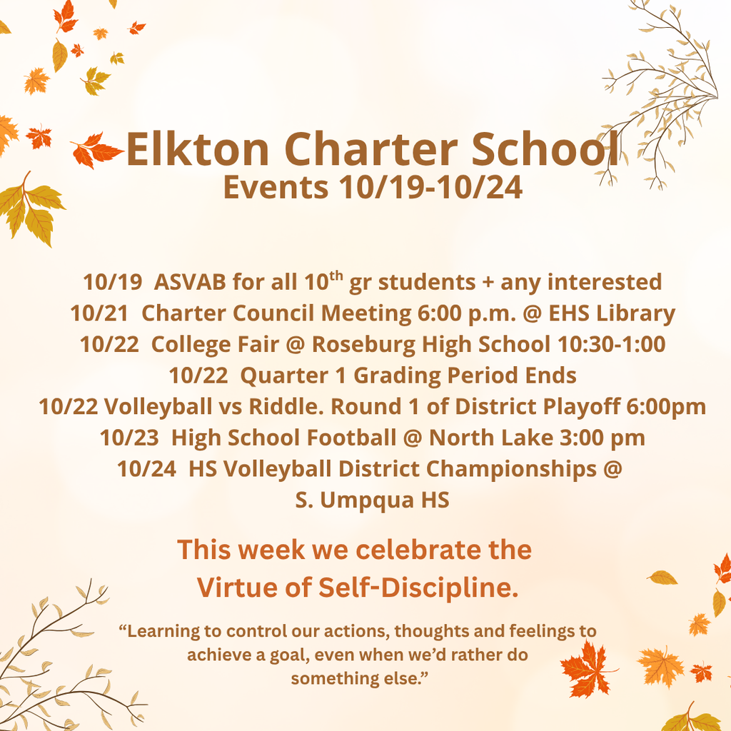 Elkton Charter School Events 10/19-10/24 10/19 ASVAB for all 10th gr students + any interested 10/21 Charter Council Meeting 6:00 p.m. @ EHS Library 10/22 College Fair @ Roseburg High School 10:30-1:00 10/22 Quarter 1 Grading Period Ends 10/22 Volleyball vs Riddle. Round 1 of District Playoff 6:00pm 10/23 High School Football @ North Lake 3:00 pm 10/24 HS Volleyball District Championships @ S. Umpqua HS