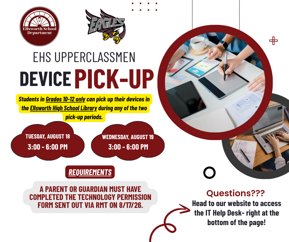 EHS Upperclassmen Device Pick-Up. Students in Grades 10-12 only can pick up their devices in the Ellsworth High School Library during any of the two pick-up periods. Tuesday August 18 3:00-6:00 PM. Wednesday August 19 3:00-6:00 PM. Requirements: A parent or guardian must have completed the technology permission form sent out via RMT on 8/17/26. Questions? Head to our website to access the IT Help Desk - right at the bottom of the page!