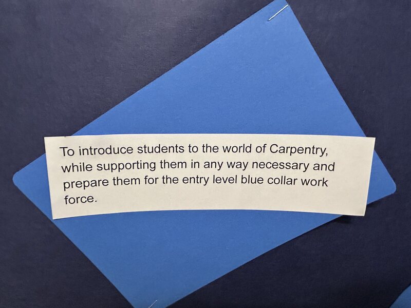 To introduce students to the world of carpentry while supporting them in any way necessary and preparing them for the entry level blue collar work force.