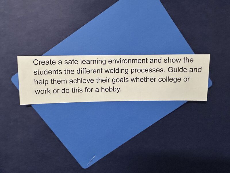 Create a safe learning environment and show the students the different welding processes. Guide and help them acheive their goals whether college or work or doing this for a hobby.