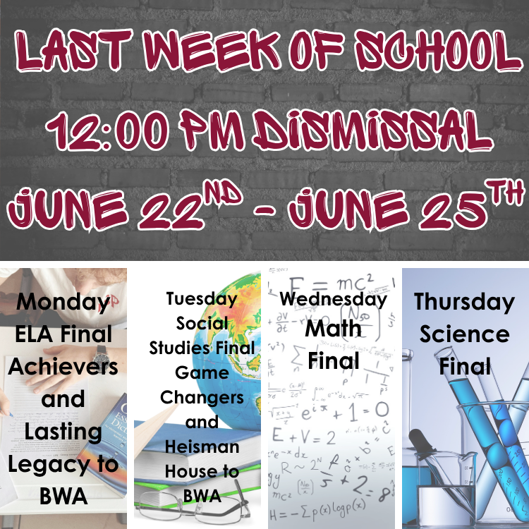 12 pm dismissal June 22nd through June 25th. Monday ELA final, Achievers and Lasting Legacy to BWA. Tuesday Social Studies Final, Game Changers and Heisman House to BWA, Wednesday Math Final. Thursday Science Final